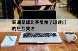 亚博-亚洲足球比赛引发了球迷们的热烈关注